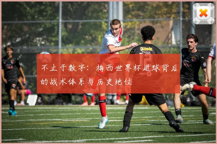 不止于数字：梅西世界杯进球背后的战术体系与历史地位