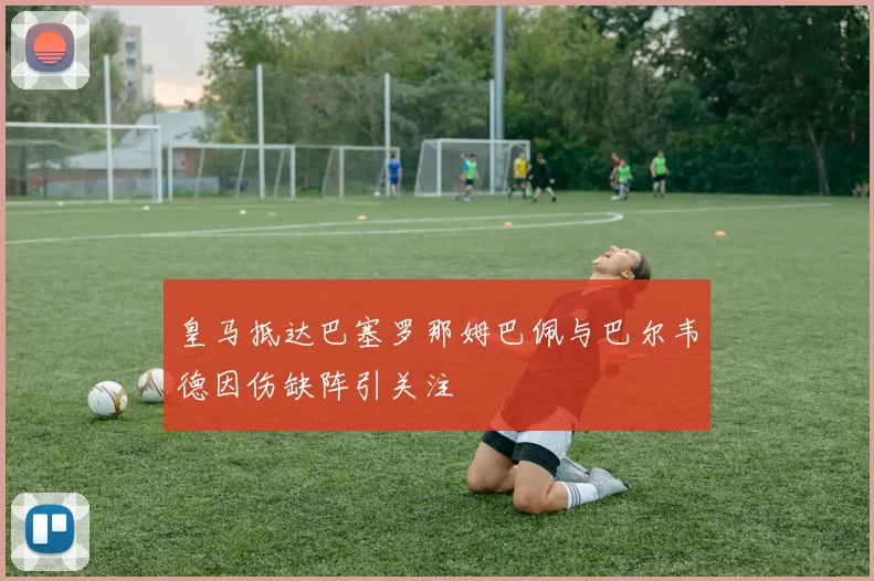 皇马抵达巴塞罗那姆巴佩与巴尔韦德因伤缺阵引关注