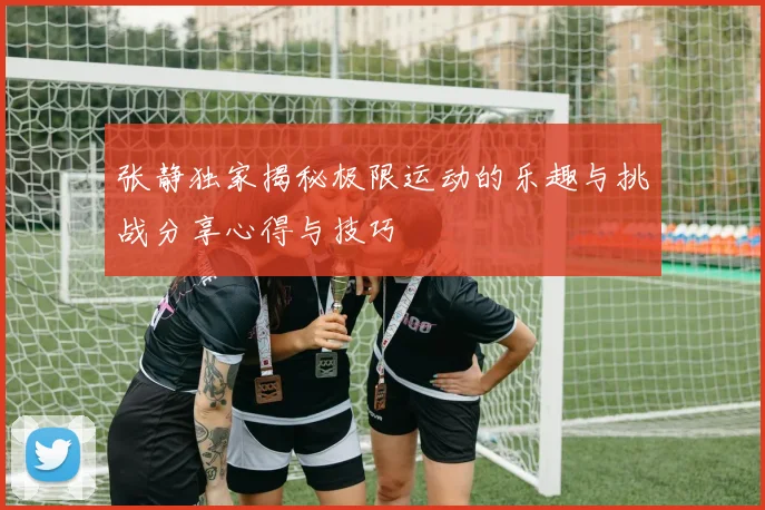 张静独家揭秘极限运动的乐趣与挑战分享心得与技巧