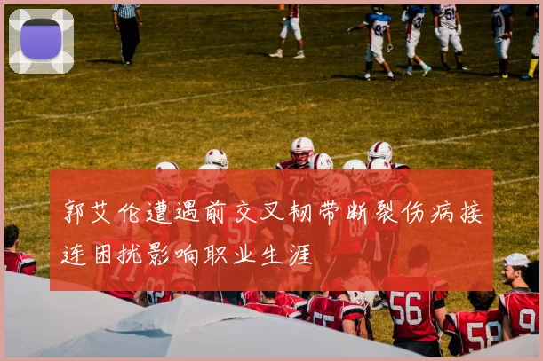 郭艾伦遭遇前交叉韧带断裂伤病接连困扰影响职业生涯