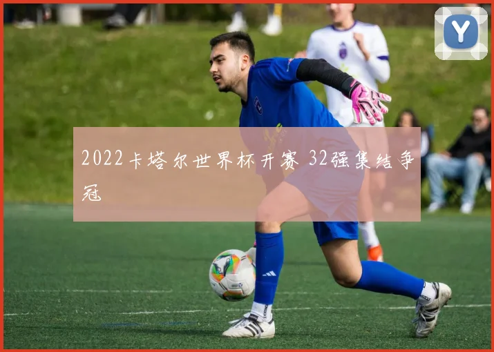 2022卡塔尔世界杯开赛 32强集结争冠