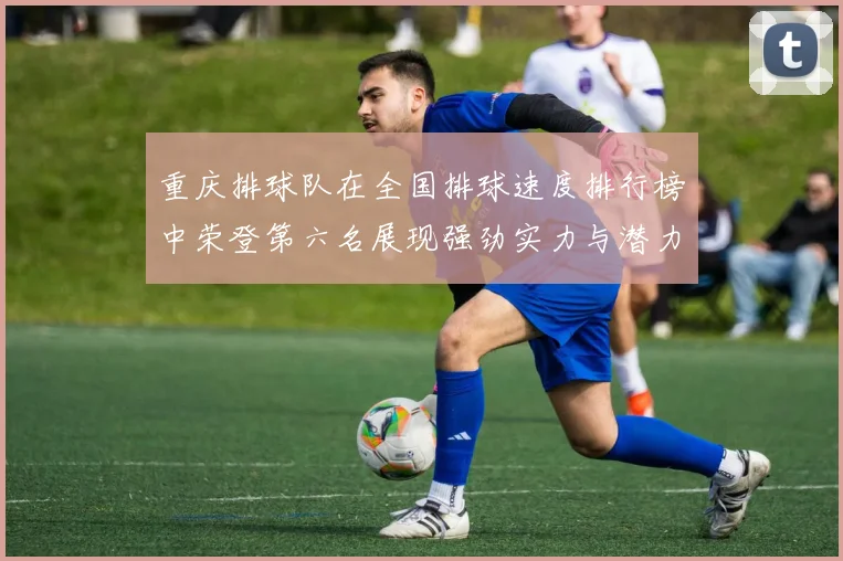 重庆排球队在全国排球速度排行榜中荣登第六名展现强劲实力与潜力
