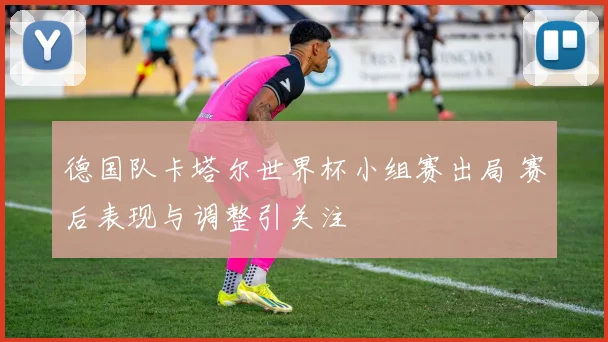 德国队卡塔尔世界杯小组赛出局 赛后表现与调整引关注