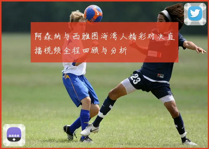 阿森纳与西雅图海湾人精彩对决直播视频全程回顾与分析