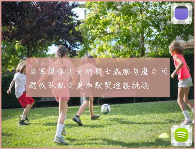 活塞媒体人分析骑士威胁与磨合问题我队配合更加默契迎接挑战